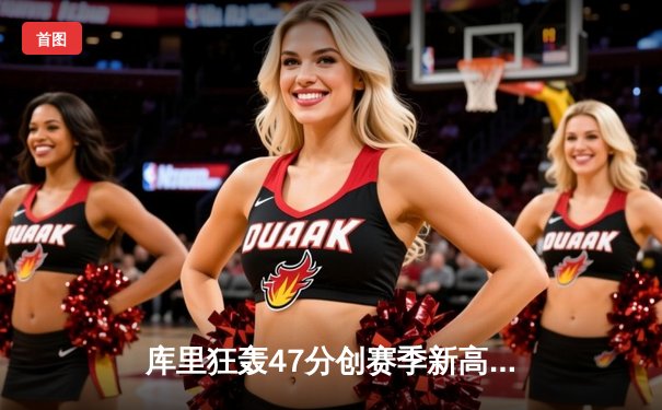 库里狂轰47分创赛季新高，勇士加时险胜绿军延续主场不败纪录