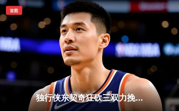 独行侠东契奇狂砍三双力挽狂澜，欧文末节爆发终结雷霆逆转希望