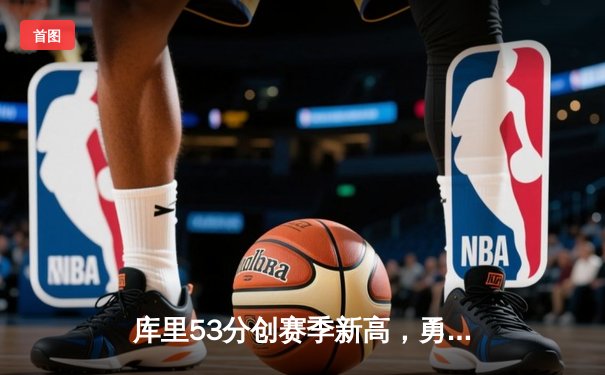 库里53分创赛季新高，勇士主场力克掘金锁定季后赛关键卡位战