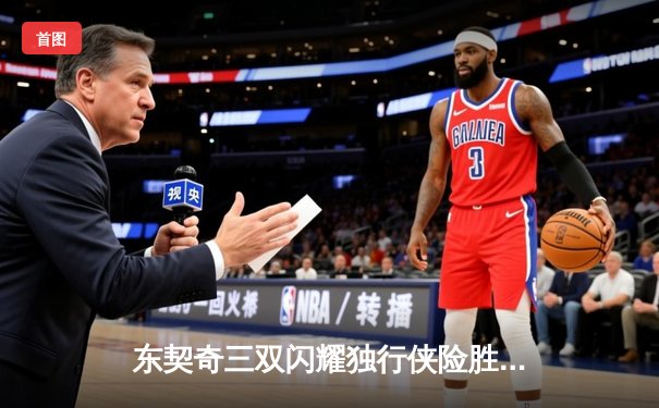 东契奇三双闪耀独行侠险胜勇士，欧文关键三分锁定胜局