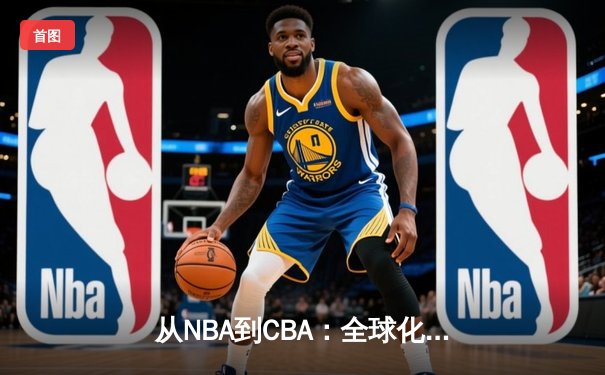 从NBA到CBA：全球化浪潮下中国篮球的转型阵痛与机遇