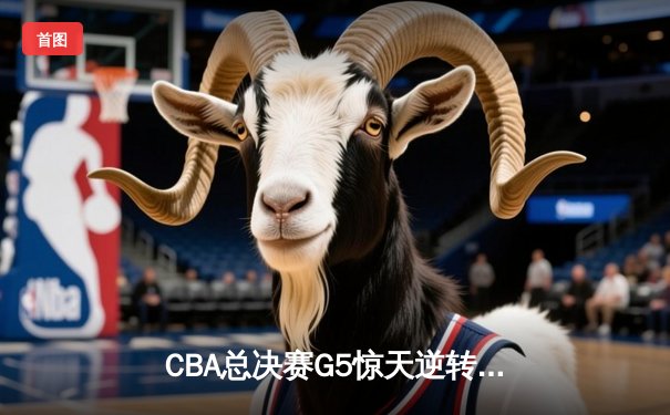 CBA总决赛G5惊天逆转！辽宁本钢加时险胜广东宏远夺队史第三冠