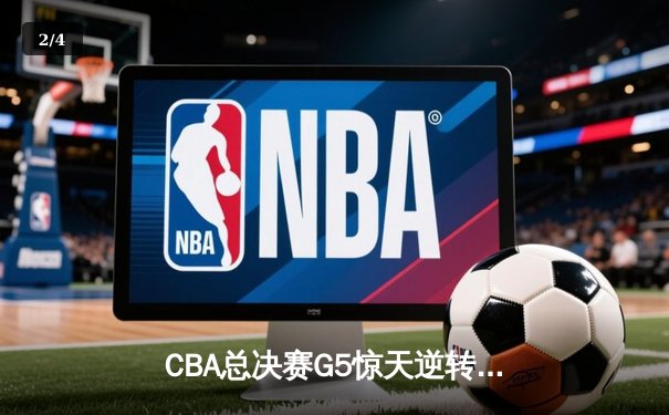 CBA总决赛G5惊天逆转！辽宁本钢加时险胜广东宏远夺队史第三冠 - 2