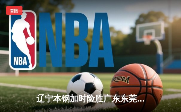 辽宁本钢加时险胜广东东莞大益，赵继伟30分统治加时赛